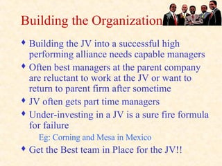 Building the Organization Building the JV into a successful high performing alliance needs capable managers Often best managers at the parent company are reluctant to work at the JV or want to return to parent firm after sometime JV often gets part time managers Under-investing in a JV is a sure fire formula for failure Eg: Corning and Mesa in Mexico Get the Best team in Place for the JV!! 