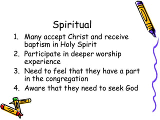 Spiritual Many accept Christ and receive baptism in Holy Spirit Participate in deeper worship experience Need to feel that they have a part in the congregation Aware that they need to seek God 
