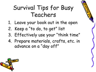 Survival Tips for Busy Teachers Leave your book out in the open Keep a “to do, to get” list Effectively use your “think time” Prepare materials, crafts, etc. in advance on a “day off” 