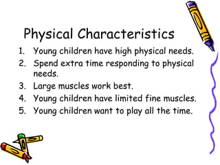 Physical Characteristics Young children have high physical needs. Spend extra time responding to physical needs. Large muscles work best. Young children have limited fine muscles. Young children want to play all the time. 