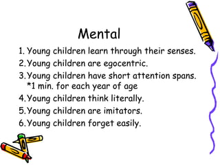 Mental Young children learn through their senses. Young children are egocentric. Young children have short attention spans.  *1 min. for each year of age Young children think literally. Young children are imitators. Young children forget easily. 