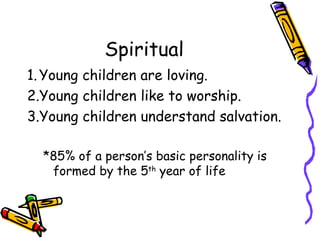 Spiritual Young children are loving. Young children like to worship. Young children understand salvation. *85% of a person’s basic personality is formed by the 5 th  year of life  