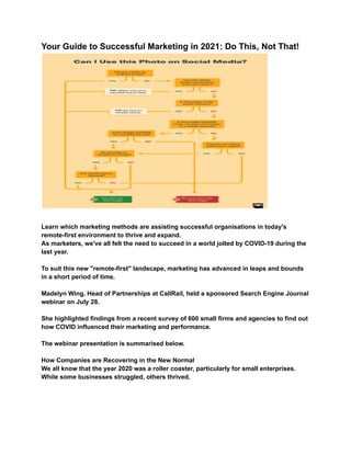 Your Guide to Successful Marketing in 2021: Do This, Not That!
Learn which marketing methods are assisting successful organisations in today's
remote-first environment to thrive and expand.
As marketers, we've all felt the need to succeed in a world jolted by COVID-19 during the
last year.
To suit this new "remote-first" landscape, marketing has advanced in leaps and bounds
in a short period of time.
Madelyn Wing, Head of Partnerships at CallRail, held a sponsored Search Engine Journal
webinar on July 28.
She highlighted findings from a recent survey of 600 small firms and agencies to find out
how COVID influenced their marketing and performance.
The webinar presentation is summarised below.
How Companies are Recovering in the New Normal
We all know that the year 2020 was a roller coaster, particularly for small enterprises.
While some businesses struggled, others thrived.
 