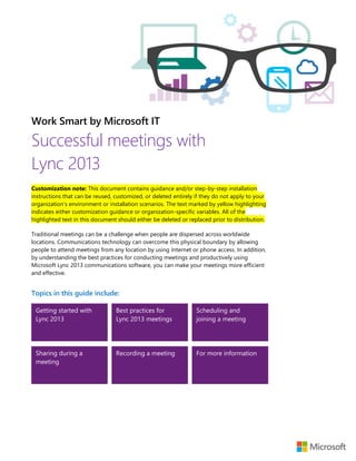Work Smart by Microsoft IT
Successful meetings with
Lync 2013
Customization note: This document contains guidance and/or step-by-step installation
instructions that can be reused, customized, or deleted entirely if they do not apply to your
organization’s environment or installation scenarios. The text marked by yellow highlighting
indicates either customization guidance or organization-specific variables. All of the
highlighted text in this document should either be deleted or replaced prior to distribution.
Traditional meetings can be a challenge when people are dispersed across worldwide
locations. Communications technology can overcome this physical boundary by allowing
people to attend meetings from any location by using Internet or phone access. In addition,
by understanding the best practices for conducting meetings and productively using
Microsoft Lync 2013 communications software, you can make your meetings more efficient
and effective.
Topics in this guide include:
Getting started with
Lync 2013
Best practices for
Lync 2013 meetings
Scheduling and
joining a meeting
Sharing during a
meeting
Recording a meeting For more information
 