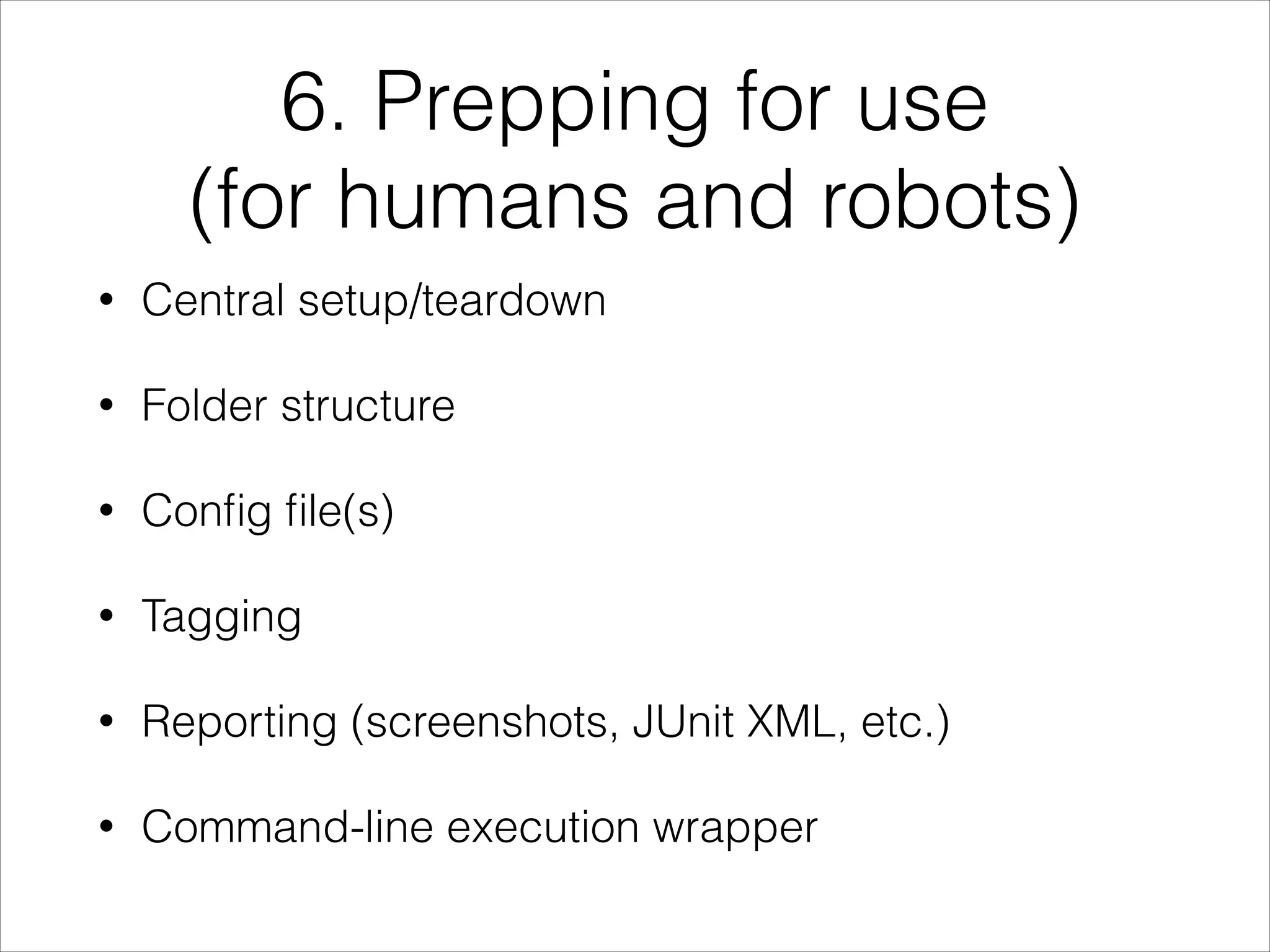 6. Prepping for use
(for humans and robots)
• Central setup/teardown
• Folder structure
• Conﬁg ﬁle(s)
• Tagging
• Reporting (screenshots, JUnit XML, etc.)
• Command-line execution wrapper
 