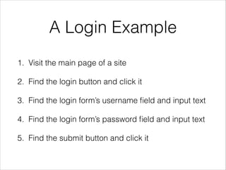 A Login Example
1. Visit the main page of a site
2. Find the login button and click it
3. Find the login form’s username ﬁeld and input text
4. Find the login form’s password ﬁeld and input text
5. Find the submit button and click it
 