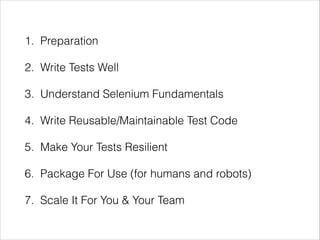 1. Preparation
2. Write Tests Well
3. Understand Selenium Fundamentals
4. Write Reusable/Maintainable Test Code
5. Make Your Tests Resilient
6. Package For Use (for humans and robots)
7. Scale It For You & Your Team
 