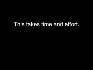 This takes time and effort. 