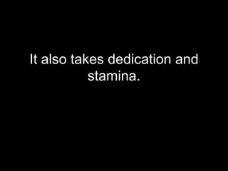 It also takes dedication and stamina. 