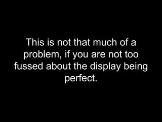 This is not that much of a problem, if you are not too fussed about the display being perfect. 