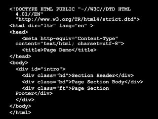 <!DOCTYPE HTML PUBLIC "-//W3C//DTD HTML 4.01//EN" "http://www.w3.org/TR/html4/strict.dtd"> <html dir="ltr" lang="en" > <head> <meta http-equiv="Content-Type" content="text/html; charset=utf-8">  <title>Page Demo</title> </head> <body> <div id="intro">  <div class="hd">Section Header</div>  <div class="bd">Page Section Body</div>  <div class="ft">Page Section Footer</div>  </div> </body> </html> 