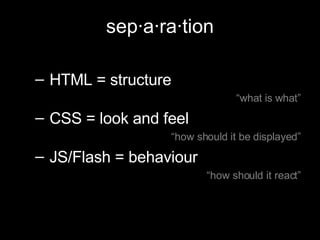 sep·a·ra·tion HTML = structure “ what is what” CSS = look and feel  “ how should it be displayed” JS/Flash = behaviour “ how should it react” 