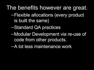 The benefits however are great. Flexible allocations (every product is built the same) Standard QA practices Modular Development via re-use of code from other products. A lot less maintenance work 