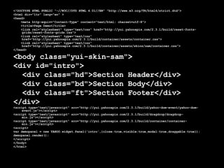 <!DOCTYPE HTML PUBLIC "-//W3C//DTD HTML 4.01//EN" "http://www.w3.org/TR/html4/strict.dtd"> <html dir="ltr" lang="en" > <head> <meta http-equiv="Content-Type" content="text/html; charset=utf-8">  <title>Page Demo</title> <link rel="stylesheet" type="text/css" href="http://yui.yahooapis.com/2.3.1/build/reset-fonts-grids/reset-fonts-grids.css"> <link rel="stylesheet" type="text/css" href="http://yui.yahooapis.com/2.3.1/build/container/assets/container.css"> <link rel="stylesheet" type="text/css" href="http://yui.yahooapis.com/2.3.1/build/container/assets/skins/sam/container.css"> </head> <body class="yui-skin-sam"> <div id="intro">  <div class="hd">Section Header</div>  <div class="bd">Section Body</div>  <div class="ft">Section Footer</div> </div> <script type="text/javascript" src="http://yui.yahooapis.com/2.3.1/build/yahoo-dom-event/yahoo-dom-event.js"></script> <script type="text/javascript" src="http://yui.yahooapis.com/2.3.1/build/dragdrop/dragdrop-min.js"></script> <script type="text/javascript" src="http://yui.yahooapis.com/2.3.1/build/container/container-min.js"></script> <script> var demopanel = new YAHOO.widget.Panel('intro',{close:true,visible:true,modal:true,draggable:true});  demopanel.render(); </script> </body> </html> 
