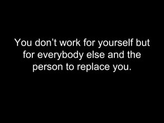 You don’t work for yourself but for everybody else and the person to replace you. 