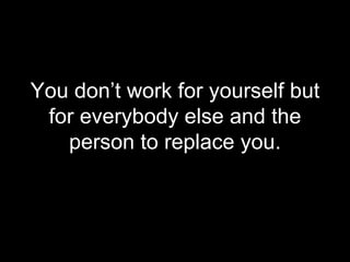 <ul><li>You don’t work for yourself but for everybody else and the person to replace you. </li></ul>
