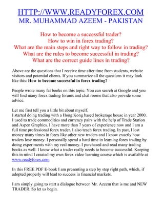 HTTP://WWW.READYFOREX.COM
   MR. MUHAMMAD AZEEM - PAKISTAN
            How to become a successful trader?
               How to win in forex trading?
 What are the main steps and right way to follow in trading?
   What are the rules to become successful in trading?
        What are the correct guide lines in trading?
Above are the questions that I receive time after time from students, website
visitors and potential clients. If you summarize all the questions it may look
like this: How to become successful in forex trading?

People wrote many fat books on this topic. You can search at Google and you
will find many forex trading forums and chat rooms that also provide some
advice.

Let me first tell you a little bit about myself.
I started doing trading with a Hong Kong based brokerage house in year 2000.
I used to trade commodities and currency pairs with the help of Trade Station
and Aspen Graphics. I have more than 7 years of experience now and I am a
full time professional forex trader. I also teach forex trading. In past, I lost
money many times in forex like other new traders and I know exactly how
traders lose money. I personally spend a hard time in learning forex trading by
doing experiments with my real money. I purchased and read many trading
books as well. I know what a trader really needs to become successful. Keeping
this in mind I created my own forex video learning course which is available at
www.readyforex.com

In this FREE PDF E-book I am presenting a step by step right path, which, if
adopted properly will lead to success in financial markets.

I am simply going to start a dialogue between Mr. Azeem that is me and NEW
TRADER. So let us begin.
 