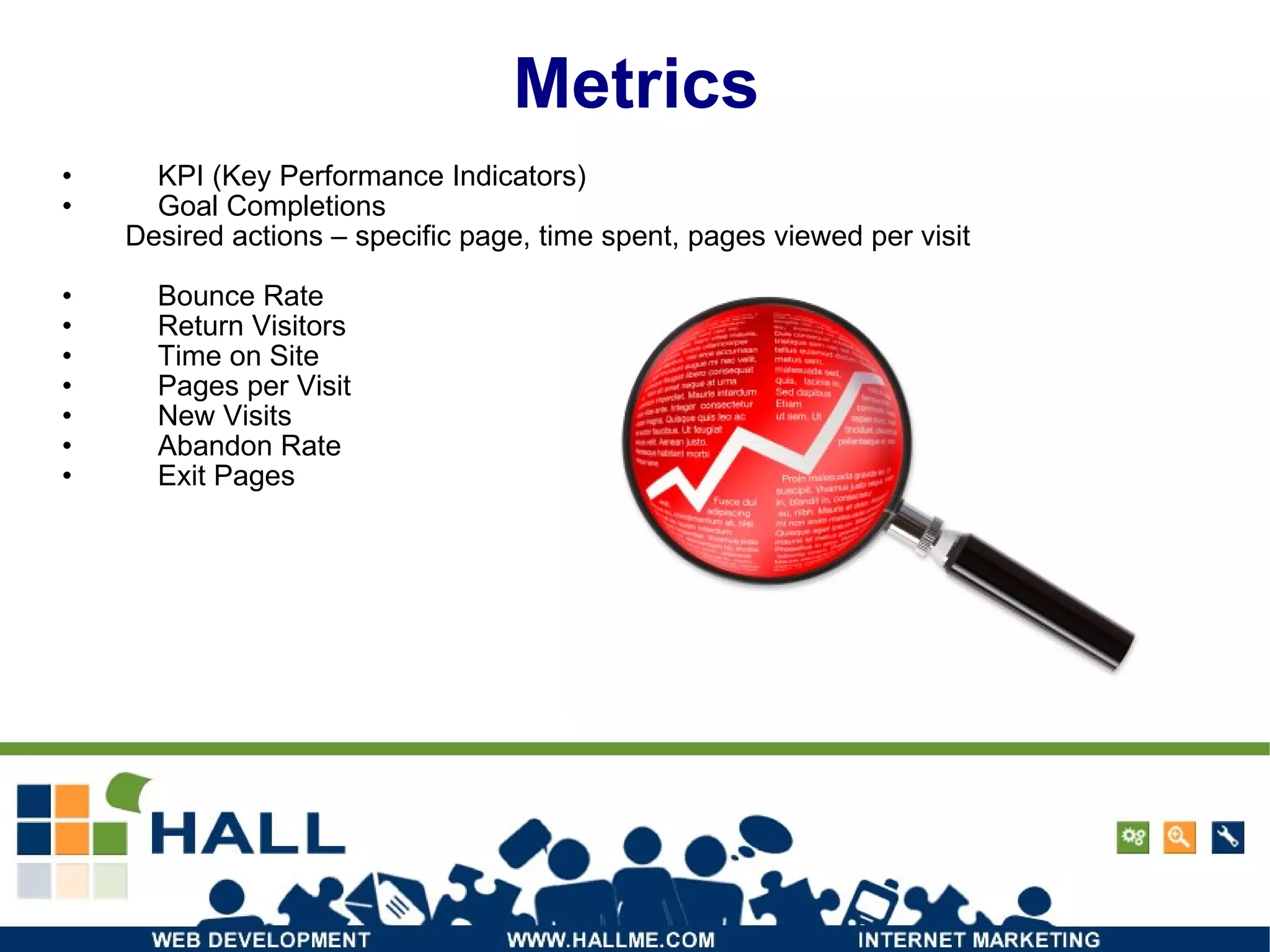 Metrics KPI (Key Performance Indicators) Goal Completions Desired actions – specific page, time spent, pages viewed per visit Bounce Rate Return Visitors Time on Site Pages per Visit New Visits Abandon Rate Exit Pages 