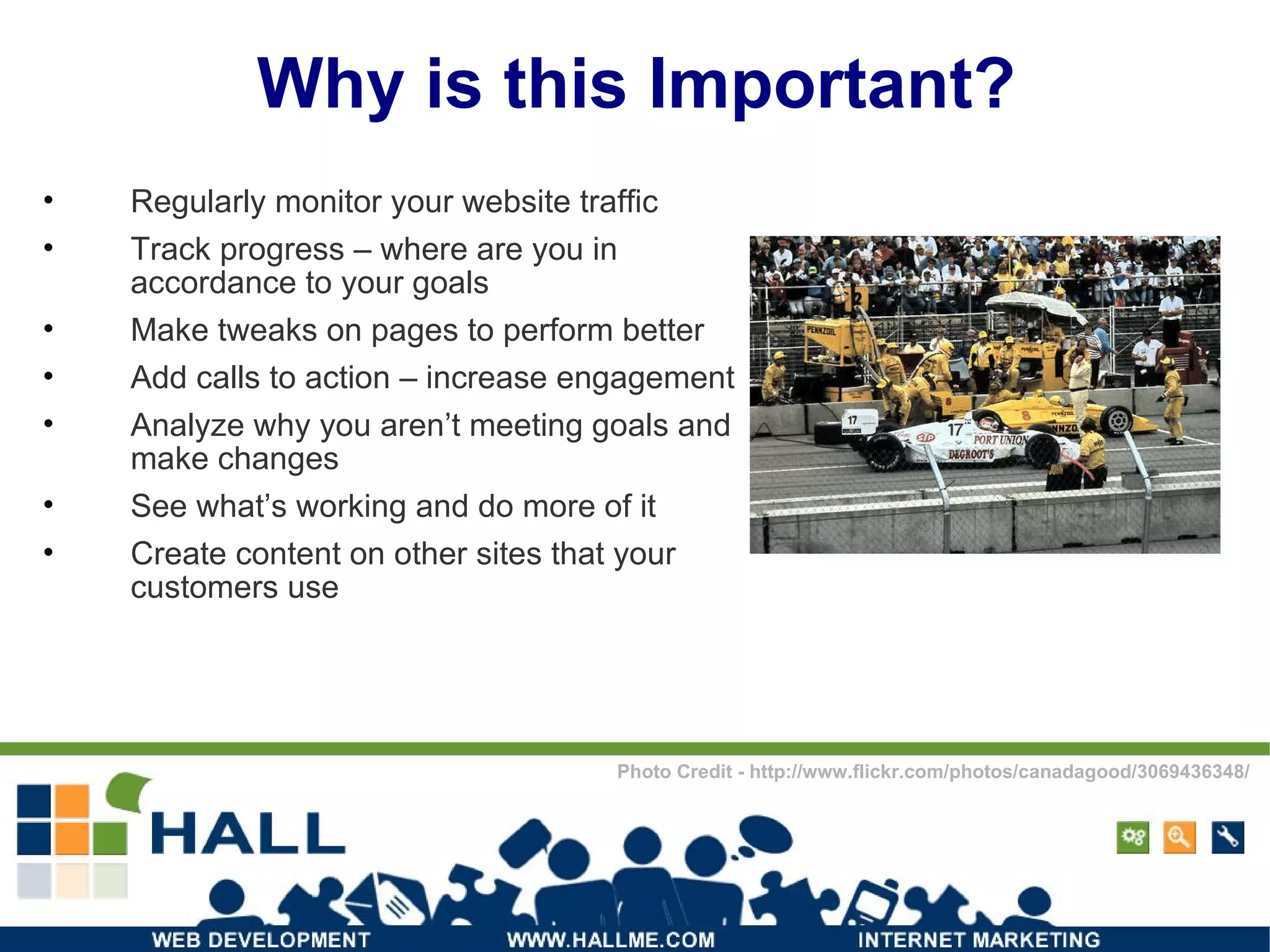 Why is this Important? Regularly monitor your website traffic Track progress – where are you in accordance to your goals Make tweaks on pages to perform better Add calls to action – increase engagement Analyze why you aren’t meeting goals and make changes See what’s working and do more of it Create content on other sites that your customers use Photo Credit - http://www.flickr.com/photos/canadagood/3069436348/ 