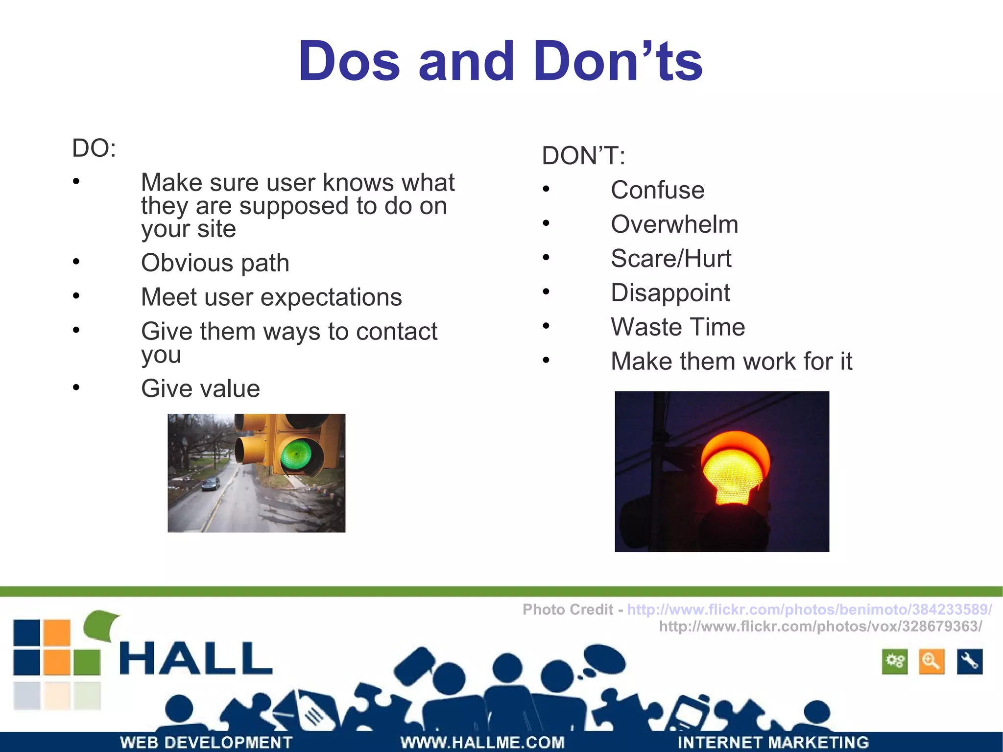Dos and Don’ts DO: Make sure user knows what they are supposed to do on your site Obvious path Meet user expectations Give them ways to contact you Give value DON’T: Confuse Overwhelm Scare/Hurt Disappoint Waste Time Make them work for it Photo Credit -  http://www.flickr.com/photos/benimoto/384233589/ http://www.flickr.com/photos/vox/328679363/ 