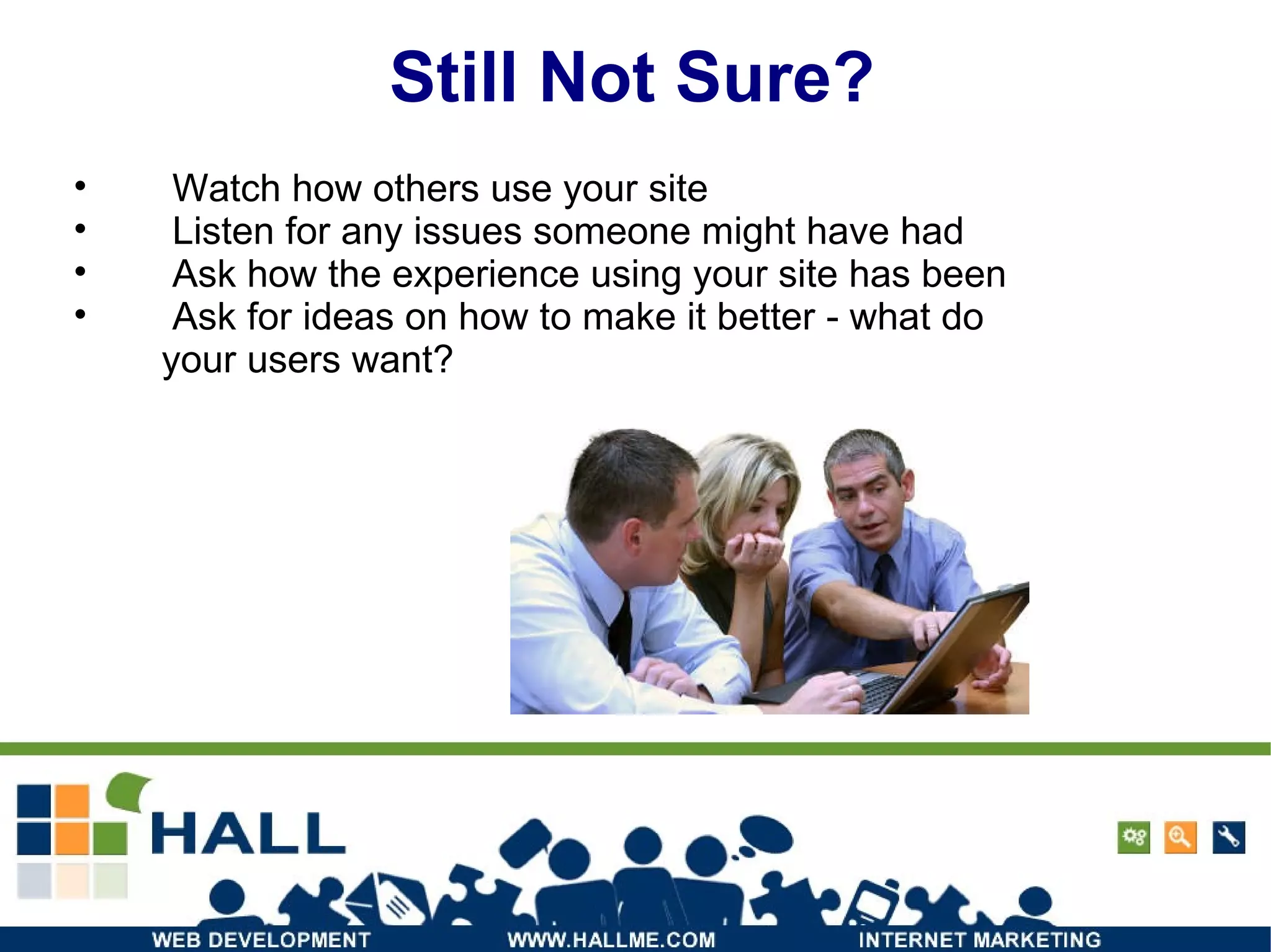 Still Not Sure? Watch how others use your site Listen for any issues someone might have had Ask how the experience using your site has been Ask for ideas on how to make it better - what do your users want? 