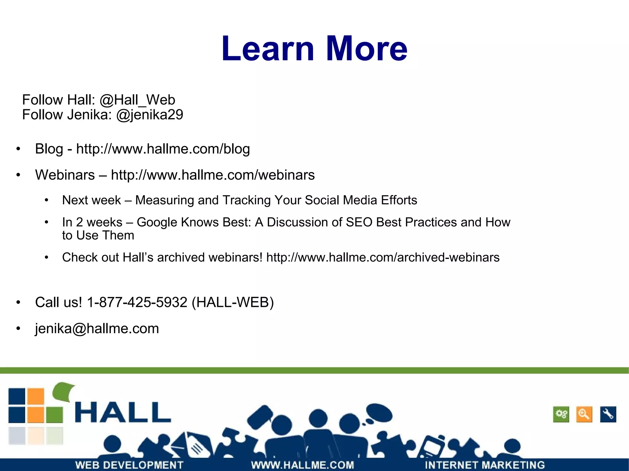 Learn More Blog -  http://www.hallme.com/blog Webinars –  http://www.hallme.com/webinars Next week – Measuring and Tracking Your Social Media Efforts In 2 weeks – Google Knows Best: A Discussion of SEO Best Practices and How to Use Them Check out Hall’s archived webinars! http://www.hallme.com/archived-webinars Call us! 1-877-425-5932 (HALL-WEB) ‏ [email_address] Follow Hall: @Hall_Web Follow Jenika: @jenika29 