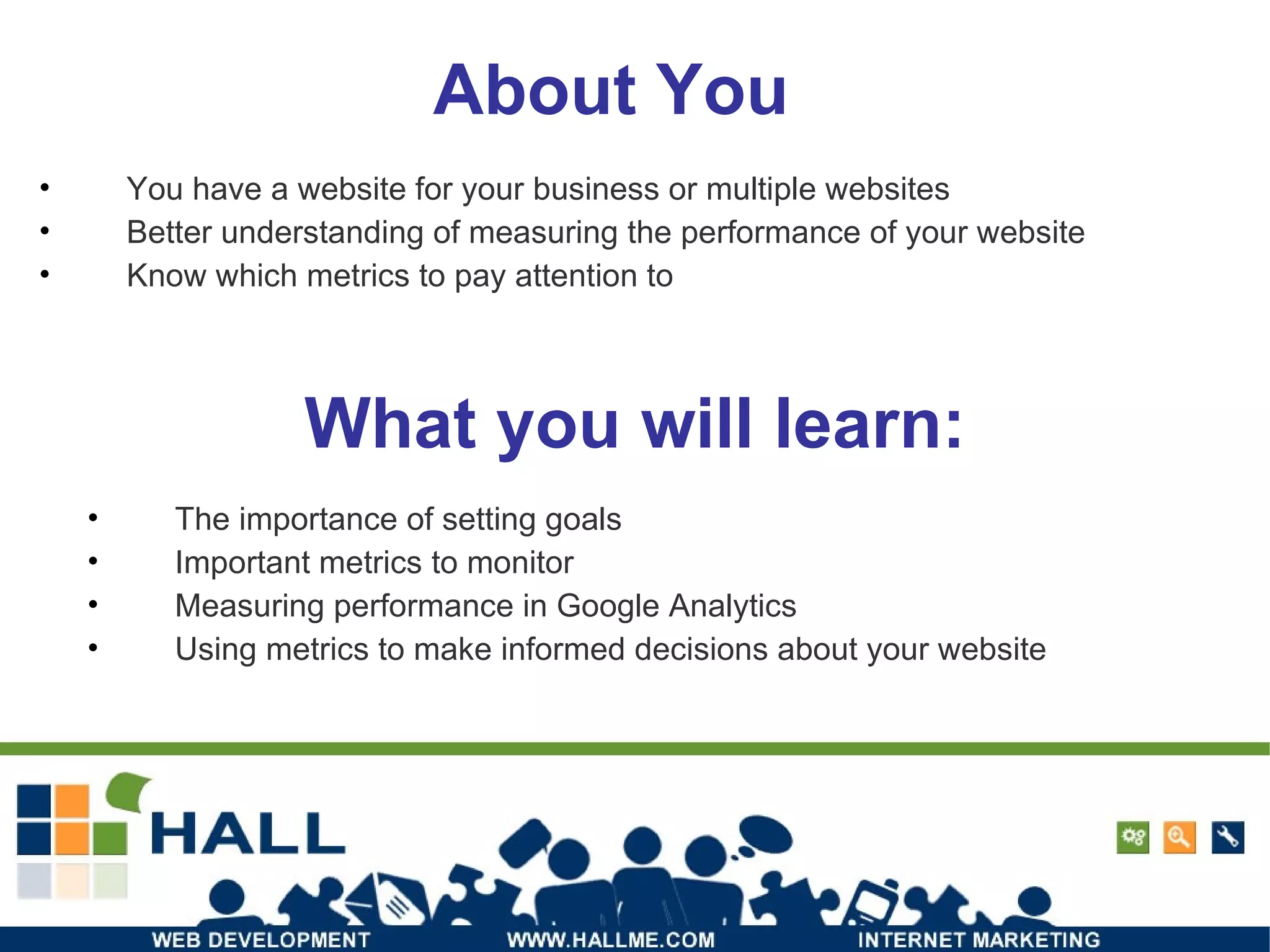 About You You have a website for your business or multiple websites Better understanding of measuring the performance of your website Know which metrics to pay attention to What you will learn: The importance of setting goals Important metrics to monitor Measuring performance in Google Analytics Using metrics to make informed decisions about your website 