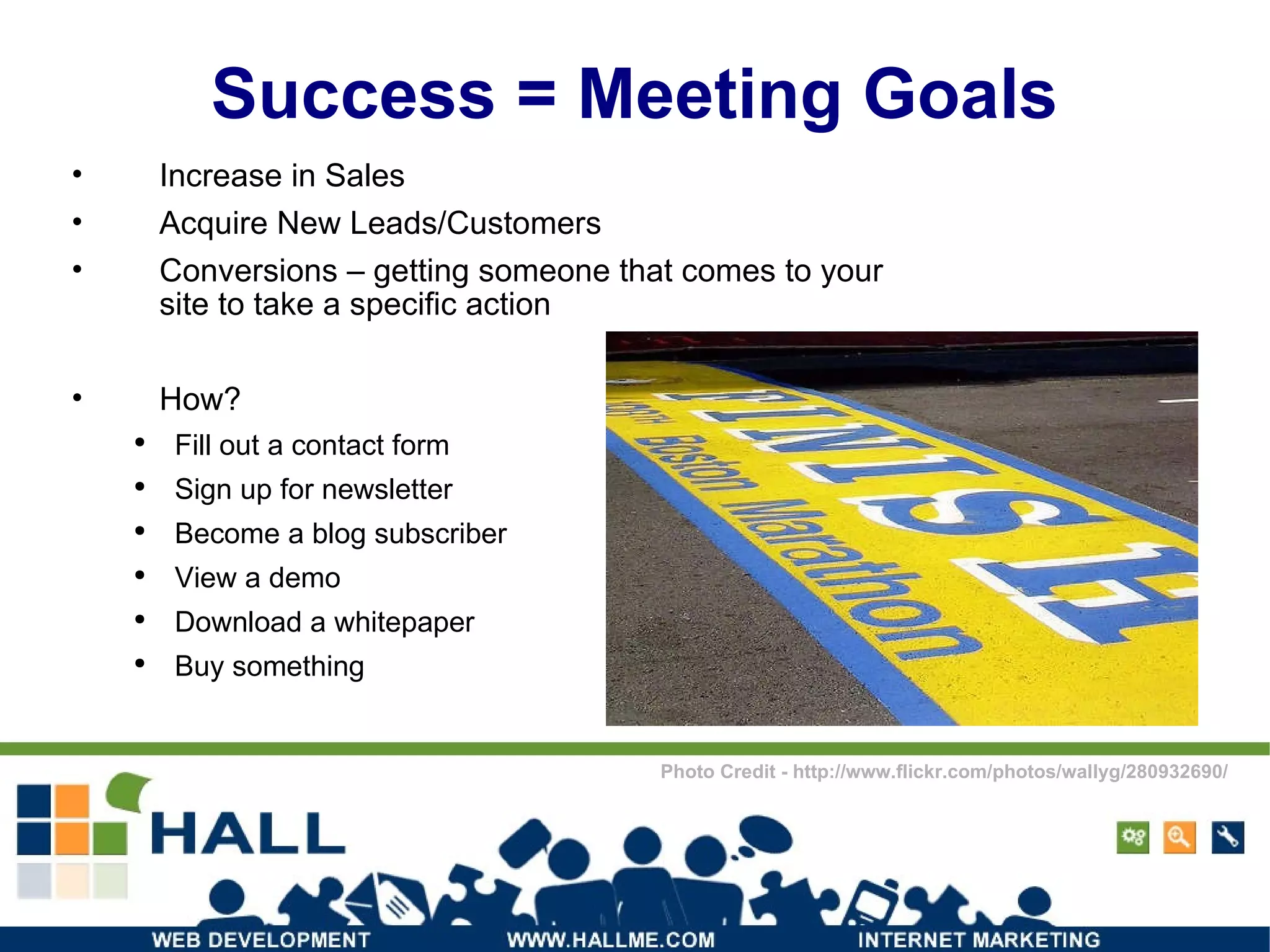 Success = Meeting Goals Increase in Sales Acquire New Leads/Customers Conversions – getting someone that comes to your site to take a specific action How? Fill out a contact form Sign up for newsletter Become a blog subscriber View a demo Download a whitepaper Buy something Photo Credit - http://www.flickr.com/photos/wallyg/280932690/ 