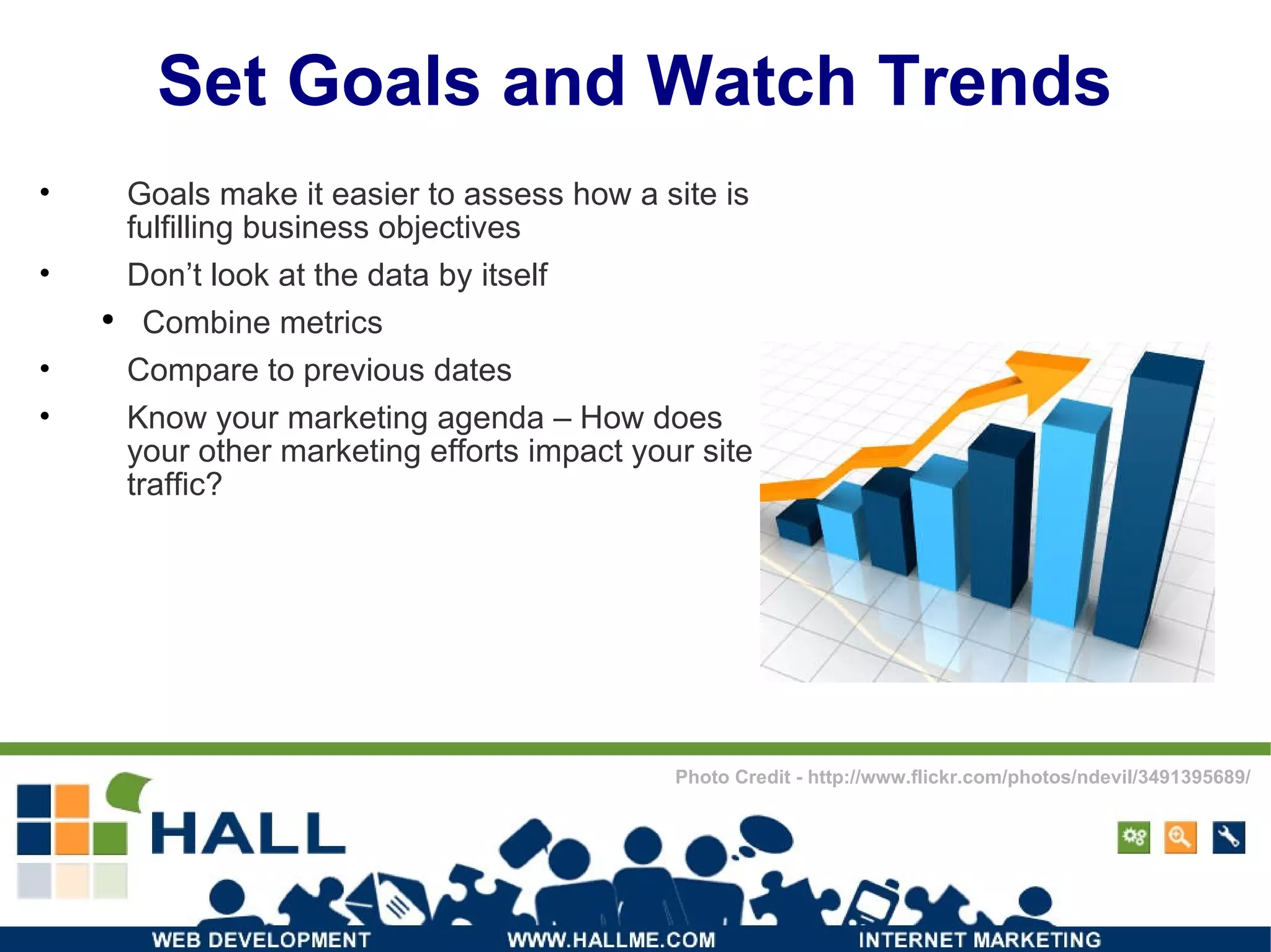Set Goals and Watch Trends Goals make it easier to assess how a site is fulfilling business objectives Don’t look at the data by itself Combine metrics Compare to previous dates Know your marketing agenda – How does your other marketing efforts impact your site traffic? Photo Credit - http://www.flickr.com/photos/ndevil/3491395689/ 
