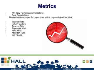 Metrics KPI (Key Performance Indicators) Goal Completions Desired actions – specific page, time spent, pages viewed per visit Bounce Rate Return Visitors Time on Site Pages per Visit New Visits Abandon Rate Exit Pages 