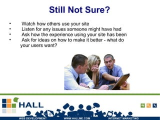 Still Not Sure? Watch how others use your site Listen for any issues someone might have had Ask how the experience using your site has been Ask for ideas on how to make it better - what do your users want? 