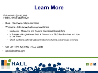 Learn More Blog -  http://www.hallme.com/blog Webinars –  http://www.hallme.com/webinars Next week – Measuring and Tracking Your Social Media Efforts In 2 weeks – Google Knows Best: A Discussion of SEO Best Practices and How to Use Them Check out Hall’s archived webinars! http://www.hallme.com/archived-webinars Call us! 1-877-425-5932 (HALL-WEB) ‏ [email_address] Follow Hall: @Hall_Web Follow Jenika: @jenika29 