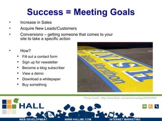 Success = Meeting Goals Increase in Sales Acquire New Leads/Customers Conversions – getting someone that comes to your site to take a specific action How? Fill out a contact form Sign up for newsletter Become a blog subscriber View a demo Download a whitepaper Buy something Photo Credit - http://www.flickr.com/photos/wallyg/280932690/ 