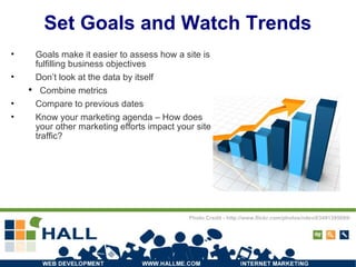Set Goals and Watch Trends Goals make it easier to assess how a site is fulfilling business objectives Don’t look at the data by itself Combine metrics Compare to previous dates Know your marketing agenda – How does your other marketing efforts impact your site traffic? Photo Credit - http://www.flickr.com/photos/ndevil/3491395689/ 