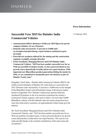 Daimler Communications, 70546 Stuttgart, Germany
Press Information
Successful Year 2015 for Daimler India
Commercial Vehicles
Announcement follows disclosure of full-year 2015 figures by parent
company Daimler AG on 4 February
Domestic sales increased by 37 percent to 14,000 units
on strength of product lineup, export business continued to grow
favorably
Powerful new products tailored for the mining and the construction
segments exemplify strategic direction
Erich Nesselhauf, Managing Director and CEO Daimler India
Commercial Vehicles: “2015 has been another successful year for us.
With our portfolio of modern trucks, we have powered ahead on our
growth course domestically in India and in our export business. With
important new BharatBenz product generations hitting the market in
2016, we are committed to sustainably grow our business as part of
Daimler Trucks Asia.”
Oragadam, Tamil Nadu – Daimler India Commercial Vehicles (DICV), the
wholly-owned subsidiary of Daimler AG, looks back on a successful year
2015. Domestic sales increased by 37 percent to 14,000 units on the strength
of the BharatBenz brand’s powerful product lineup. Following its market
launch in September 2012, Daimler’s Indian truck and bus brand has
introduced 20 products so far in its mission to transform the country’s
Commercial Vehicle segment, with more to follow. Far more than 30,000
BharatBenz vehicles with the hallmark value-for-money proposition have
since been delivered to customers, an unprecedented volume-ramp up in the
industry.
Mr. Erich Nesselhauf, Managing Director and CEO of Daimler India
Commercial Vehicles, said: “2015 has been another successful year for us.
With our portfolio of modern trucks, we have powered ahead on our growth
course domestically in India and in our export business. This success was
made possible thanks to the excellent contributions of the entire team and
our partners.”
11 February 2016
 