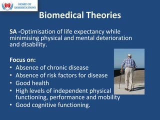 Biomedical Theories
SA -Optimisation of life expectancy while
minimising physical and mental deterioration
and disability.
Focus on:
• Absence of chronic disease
• Absence of risk factors for disease
• Good health
• High levels of independent physical
functioning, performance and mobility
• Good cognitive functioning.
 