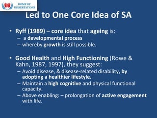 Led to One Core Idea of SA
• Ryff (1989) – core idea that ageing is:
– a developmental process
– whereby growth is still possible.
• Good Health and High Functioning (Rowe &
Kahn, 1987, 1997), they suggest:
– Avoid disease, & disease-related disability, by
adopting a healthier lifestyle.
– Maintain a high cognitive and physical functional
capacity.
– Above enabling: – prolongation of active engagement
with life.
 