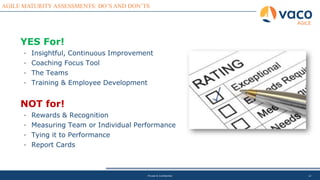 12
AGILE MATURITY ASSESSMENTS: DO’S AND DON’TS
AGILE
Private & Confidential
YES For!
• Insightful, Continuous Improvement
• Coaching Focus Tool
• The Teams
• Training & Employee Development
NOT for!
• Rewards & Recognition
• Measuring Team or Individual Performance
• Tying it to Performance
• Report Cards
 