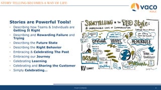16
STORY TELLING BECOMES A WAY OF LIFE
AGILE
Private & Confidential
Stories are Powerful Tools!
• Describing how Teams & Individuals are
Getting It Right
• Describing and Rewarding Failure and
Trying
• Describing the Future State
• Describing the Right Behavior
• Embracing & Celebrating The Past
• Embracing our Journey
• Celebrating Learning
• Celebrating and Sharing the Customer
• Simply Celebrating…
 