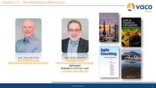 18
CONTACT US – JIM GRUNDNER & BOB GALEN
AGILE
Private & Confidential
Cell (919) 450-5740
jgrundner@vaco.com
https://www.linkedin.com/in/jimgrundner
Cell (919) 272-0719
bgalen@vaco.com
https://www.linkedin.com/in/bobgalen
@bobgalen
Podcast on all things ‘agile’
http://www.meta-cast.com/
 