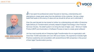 ABOUT ME
JIM GRUNDNER
JGRUNDNER@VACO.COM
Jim has spent his professional career focused on learning, understanding and
attempting to create great value from the definition of the customer. He has a deep
belief that waste is the enemy of value and we should do all we can to eliminate it.
Over the past decade he has looked to further his understanding and skills in Enterprise
Agile Delivery & Transformation primarily related to Digital Technology in the Financial
Services Industry. His belief system is to bring the best of Agile, Lean - Minimum Viable
Product (MVP) and Automation of Software Process to bear to create great software!
Jim has most recently led an Enterprise Agile Transformation for an organization with
more than 10,000 associates and over 300 scrum teams. His experience includes Agile
Practice Leadership and consultation with several fortune 500 companies in the pursuit
of their Agile Transformation journey.
Private & Confidential 2
AGILE
 