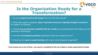 THE HARD QUESTIONS
Private & Confidential 3
1. Do your projects tend to last longer than you think they should?
2. When the project is complete, does it represent what you originally thought it would be?
Is it better? Is it lacking?
3. Overall, are you less than satisfied with the results you are achieving for the dollars you are
spending in technology?
4. Are there inconsistent practices employed in how your projects are run?
5. Would you be open to experimenting with a new, more transparent approach?
If you answer yes to any of these - you may be a candidate for the use of Agile to enable organizational change
Is the Organization Ready for a
Transformation?
AGILE
 