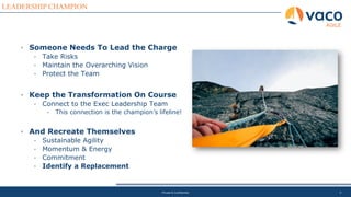 4
LEADERSHIP CHAMPION
AGILE
Private & Confidential
• Someone Needs To Lead the Charge
• Take Risks
• Maintain the Overarching Vision
• Protect the Team
• Keep the Transformation On Course
• Connect to the Exec Leadership Team
• This connection is the champion’s lifeline!
• And Recreate Themselves
• Sustainable Agility
• Momentum & Energy
• Commitment
• Identify a Replacement
 