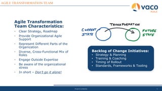 5
AGILE TRANSFORMATION TEAM
AGILE
Private & Confidential
Agile Transformation
Team Characteristics:
• Clear Strategy, Roadmap
• Provide Organizational Agile
Support
• Represent Different Parts of the
Organization
• Diverse, Cross-Functional Mix of
Roles
• Engage Outside Expertise
• Be aware of the organizational
stress
• In short – Don’t go it alone!
Backlog of Change Initiatives:
• Strategy & Planning
• Training & Coaching
• Timing of Rollout
• Standards, Frameworks & Tooling
 