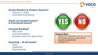 7
STRATEGY: DO I REALLY NEED?
AGILE
Private & Confidential
• Scrum Masters & Product Owners?
• Close to 1:1 Ratio
• Avoid Role Overloading!
• Small, Co-located teams?
X-Functional teams?
• Focused Backlog?
• WIP Limits
• Limit Interruptions
• Consider what to do about Email
• Coaching – At all levels?
• Team
• Leadership
• Organizational
Change Is Work!
• Aspire to be a little better each day, but know
this will take significant organizational
discipline and leadership
• Concept of 1%
 