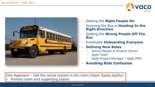 8
ALIGNMENT: THE BUS
AGILE
Private & Confidential
• Getting the Right People On
• Ensuring the Bus is Heading In the
Right Direction
• Getting the Wrong People Off The
Bus
• Eventually Onboarding Everyone
• Defining New Roles
• Scrum Master & Product Owner
• Agile Team
• Agile Project Manager / Agile PMO
• Avoiding Role Confusion
One Approach – Get the whole system in the room (Open Space Agility)
• Primary team and supporting teams
 