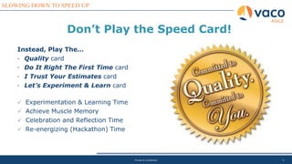9
SLOWING DOWN TO SPEED UP
AGILE
Private & Confidential
Instead, Play The…
• Quality card
• Do It Right The First Time card
• I Trust Your Estimates card
• Let’s Experiment & Learn card
✓ Experimentation & Learning Time
✓ Achieve Muscle Memory
✓ Celebration and Reflection Time
✓ Re-energizing (Hackathon) Time
Don’t Play the Speed Card!
 