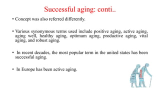 Successful aging: conti..
• Concept was also referred differently.
• Various synonymous terms used include positive aging, active aging,
aging well, healthy aging, optimum aging, productive aging, vital
aging, and robust aging.
• In recent decades, the most popular term in the united states has been
successful aging.
• In Europe has been active aging.
 