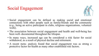 Social Engagement
• Social engagement can be defined as making social and emotional
connections with other people such as family/friends and the community
(e.g., being an active participant in clubs, religious organizations, volunteer
work).
• The association between social engagement and health and well-being has
been well- documented throughout the lifespan.
• In many ways, increased age can be considered a risk factor for social
withdrawal, as a result of physical decline and retirement.
• A recent meta- analysis found that social engagement was as strong a
protective factor for health as many other established risk factors.
 