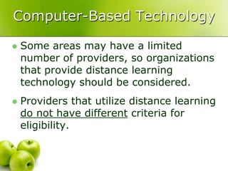 Computer-Based Technology

   Some areas may have a limited
    number of providers, so organizations
    that provide distance learning
    technology should be considered.
   Providers that utilize distance learning
    do not have different criteria for
    eligibility.
 